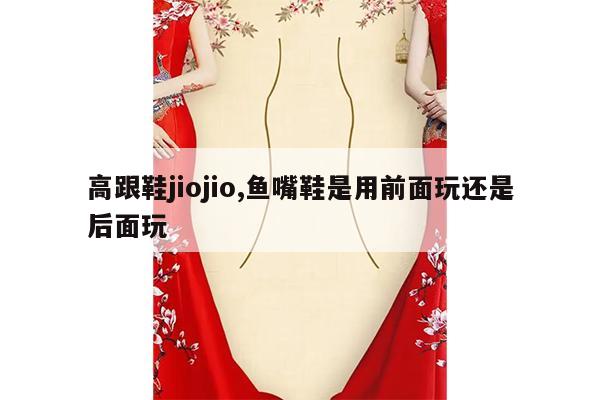 高跟鞋jiojio,鱼嘴鞋是用前面玩还是后面玩