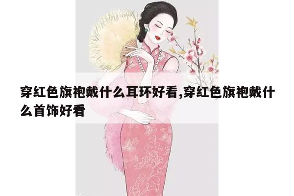 穿红色旗袍戴什么耳环好看,穿红色旗袍戴什么首饰好看