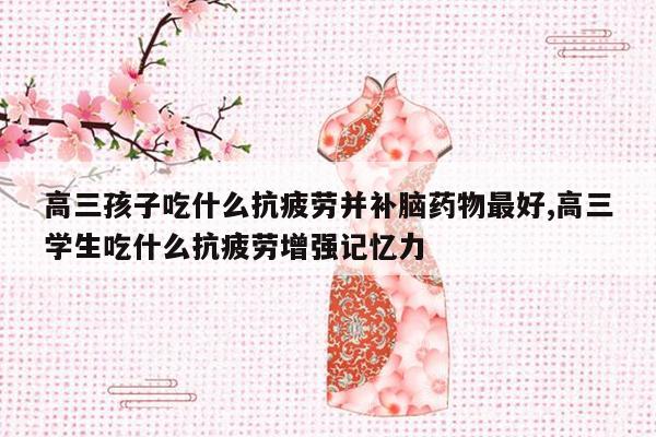 高三孩子吃什么抗疲劳并补脑药物最好,高三学生吃什么抗疲劳增强记忆力