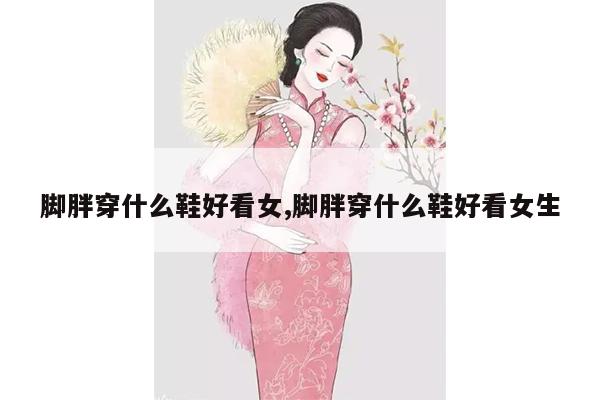 脚胖穿什么鞋好看女,脚胖穿什么鞋好看女生