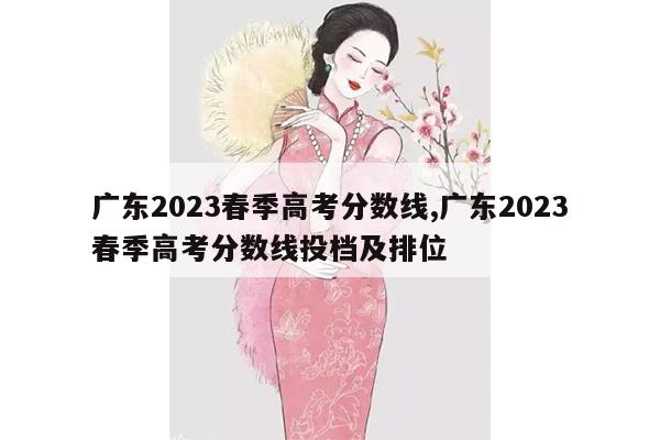 广东2023春季高考分数线,广东2023春季高考分数线投档及排位