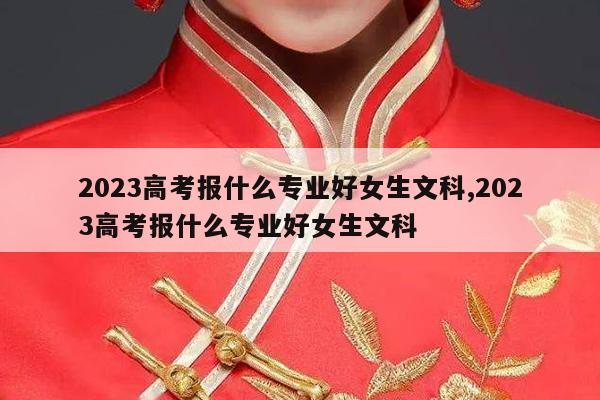 2023高考报什么专业好女生文科,2023高考报什么专业好女生文科