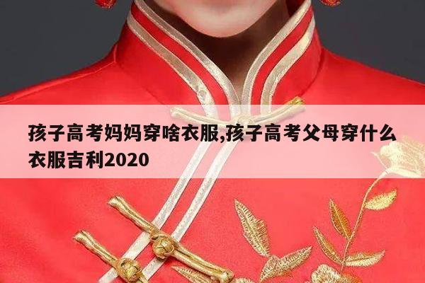 孩子高考妈妈穿啥衣服,孩子高考父母穿什么衣服吉利2020