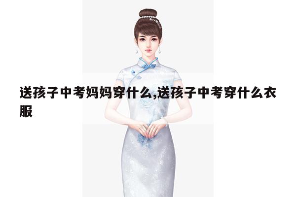 送孩子中考妈妈穿什么,送孩子中考穿什么衣服