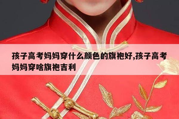 孩子高考妈妈穿什么颜色的旗袍好,孩子高考妈妈穿啥旗袍吉利