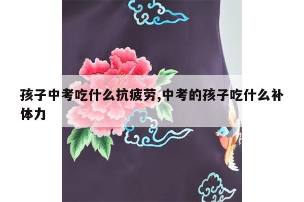 孩子中考吃什么抗疲劳,中考的孩子吃什么补体力