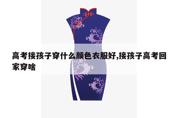 高考接孩子穿什么颜色衣服好,接孩子高考回家穿啥