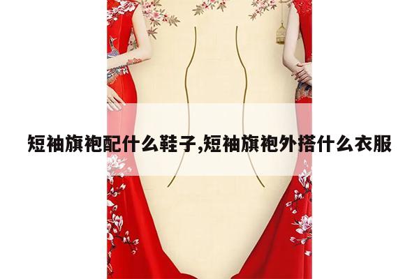 短袖旗袍配什么鞋子,短袖旗袍外搭什么衣服