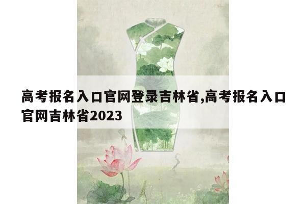 高考报名入口官网登录吉林省,高考报名入口官网吉林省2023