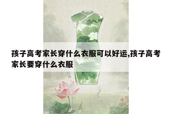 孩子高考家长穿什么衣服可以好运,孩子高考家长要穿什么衣服