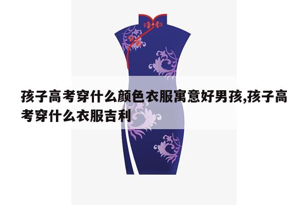 孩子高考穿什么颜色衣服寓意好男孩,孩子高考穿什么衣服吉利