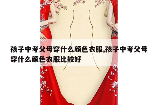 孩子中考父母穿什么颜色衣服,孩子中考父母穿什么颜色衣服比较好