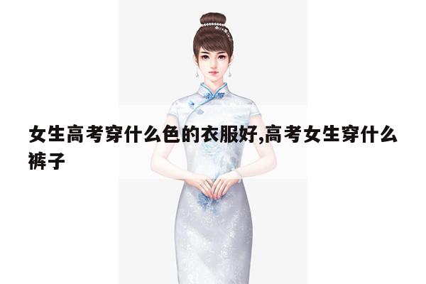 女生高考穿什么色的衣服好,高考女生穿什么裤子