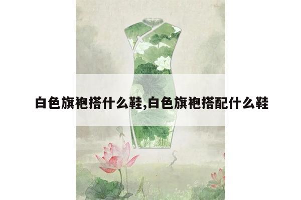 白色旗袍搭什么鞋,白色旗袍搭配什么鞋