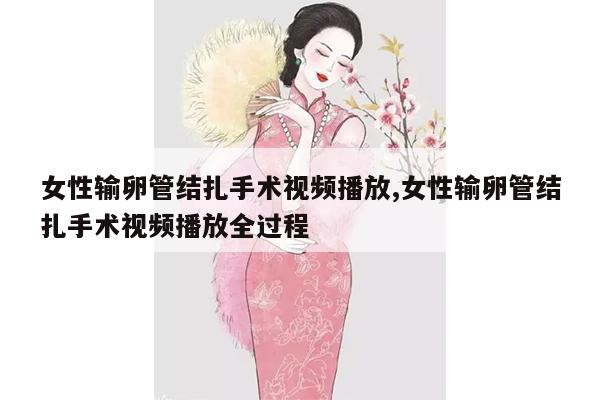 女性输卵管结扎手术视频播放,女性输卵管结扎手术视频播放全过程