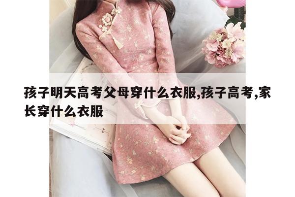 孩子明天高考父母穿什么衣服,孩子高考,家长穿什么衣服