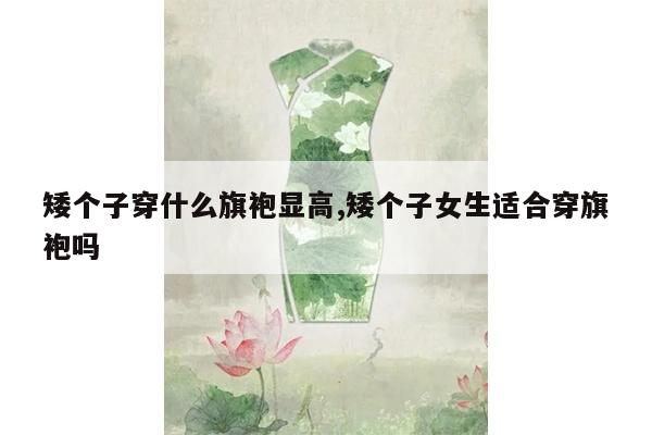 矮个子穿什么旗袍显高,矮个子女生适合穿旗袍吗