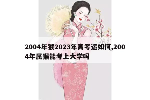 2004年猴2023年高考运如何,2004年属猴能考上大学吗