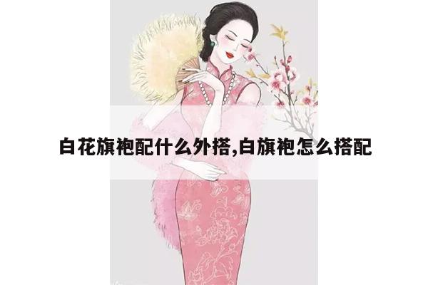 白花旗袍配什么外搭,白旗袍怎么搭配