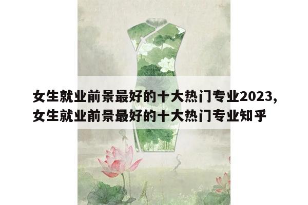 女生就业前景最好的十大热门专业2023,女生就业前景最好的十大热门专业知乎