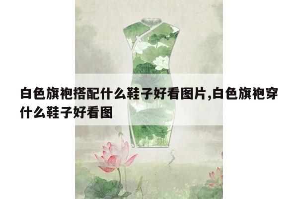 白色旗袍搭配什么鞋子好看图片,白色旗袍穿什么鞋子好看图