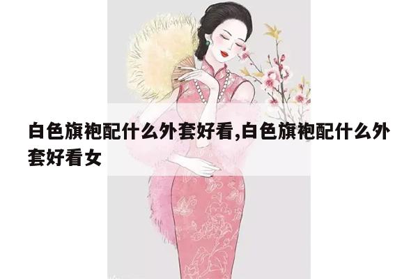 白色旗袍配什么外套好看,白色旗袍配什么外套好看女