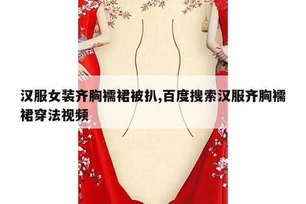 汉服女装齐胸襦裙被扒,百度搜索汉服齐胸襦裙穿法视频