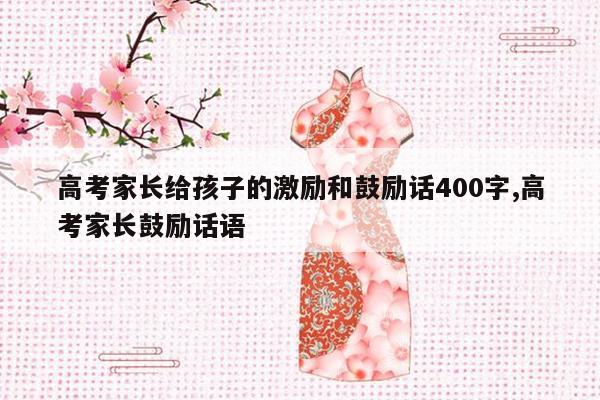 高考家长给孩子的激励和鼓励话400字,高考家长鼓励话语