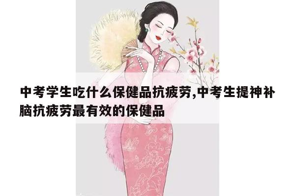 中考学生吃什么保健品抗疲劳,中考生提神补脑抗疲劳最有效的保健品