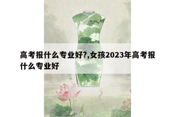 高考报什么专业好?,女孩2023年高考报什么专业好