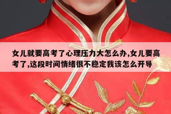 女儿就要高考了心理压力大怎么办,女儿要高考了,这段时间情绪很不稳定我该怎么开导