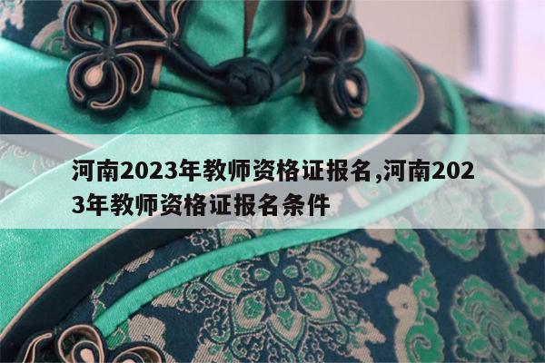 河南2023年教师资格证报名,河南2023年教师资格证报名条件