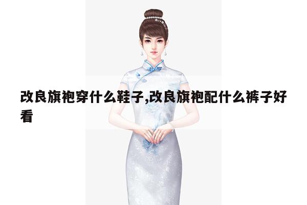 改良旗袍穿什么鞋子,改良旗袍配什么裤子好看