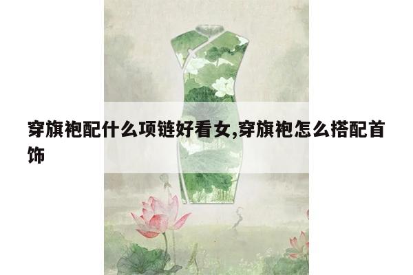 穿旗袍配什么项链好看女,穿旗袍怎么搭配首饰