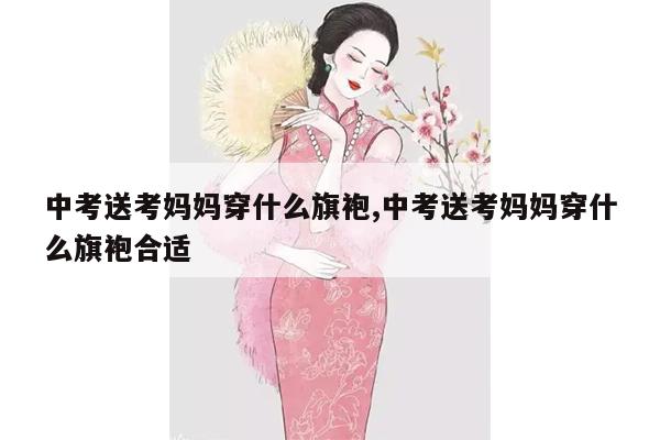 中考送考妈妈穿什么旗袍,中考送考妈妈穿什么旗袍合适