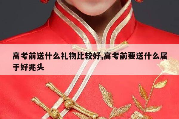 高考前送什么礼物比较好,高考前要送什么属于好兆头