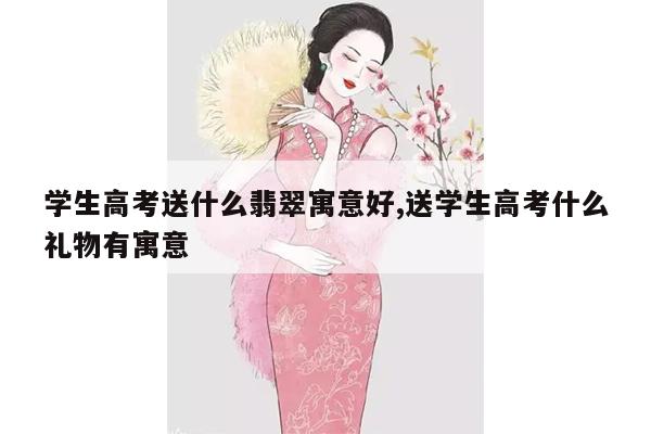 学生高考送什么翡翠寓意好,送学生高考什么礼物有寓意