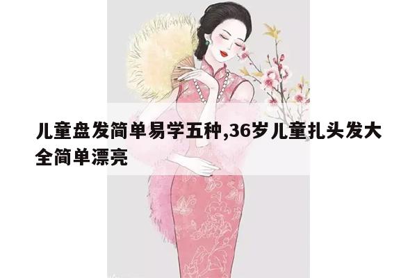 儿童盘发简单易学五种,36岁儿童扎头发大全简单漂亮