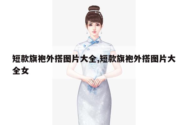 短款旗袍外搭图片大全,短款旗袍外搭图片大全女