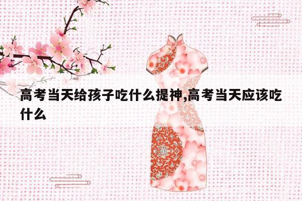 高考当天给孩子吃什么提神,高考当天应该吃什么