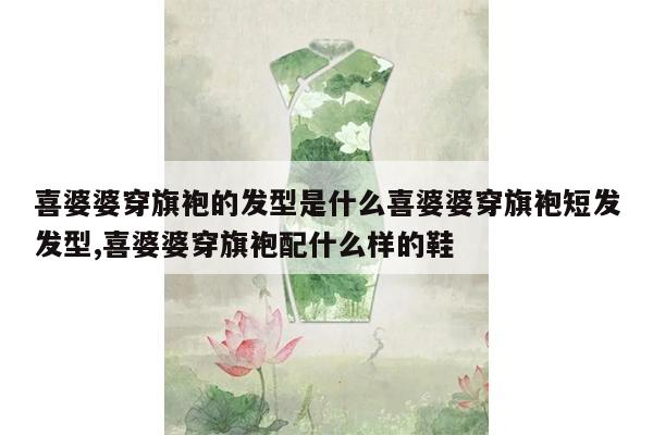 喜婆婆穿旗袍的发型是什么喜婆婆穿旗袍短发发型,喜婆婆穿旗袍配什么样的鞋