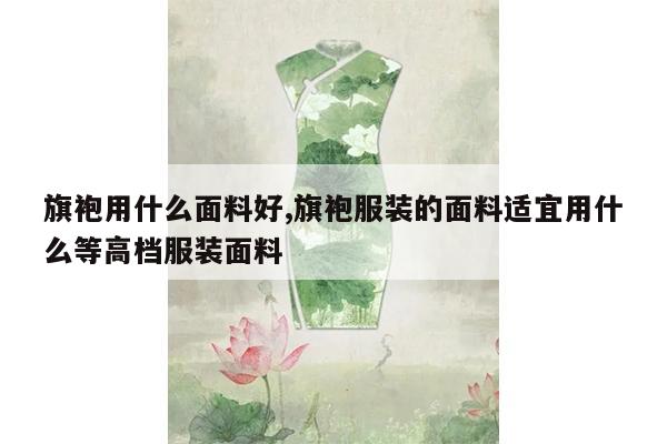 旗袍用什么面料好,旗袍服装的面料适宜用什么等高档服装面料