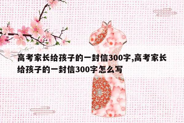 高考家长给孩子的一封信300字,高考家长给孩子的一封信300字怎么写