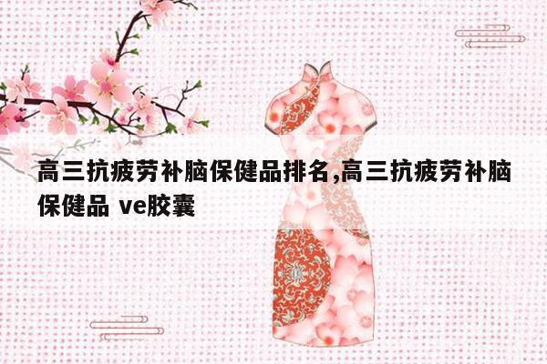 高三抗疲劳补脑保健品排名,高三抗疲劳补脑保健品 ve胶囊