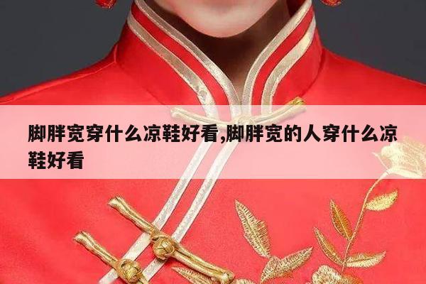 脚胖宽穿什么凉鞋好看,脚胖宽的人穿什么凉鞋好看