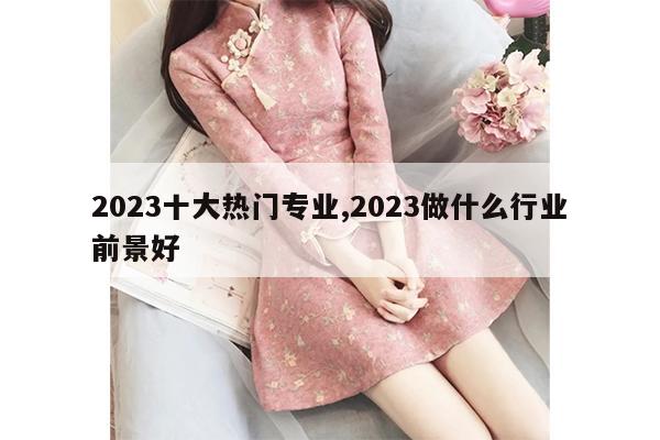 2023十大热门专业,2023做什么行业前景好