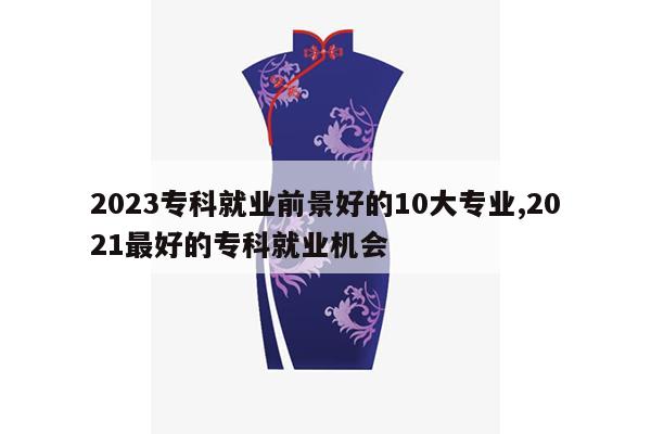 2023专科就业前景好的10大专业,2021最好的专科就业机会