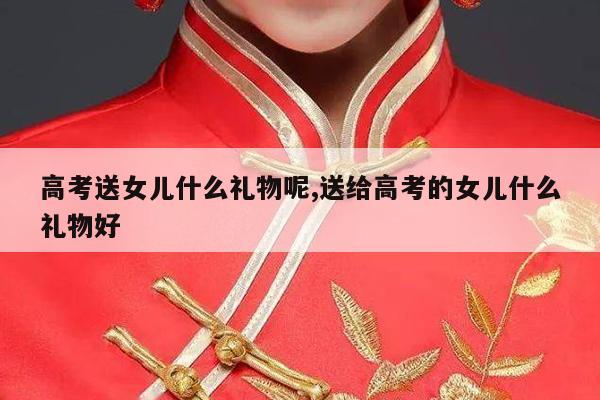 高考送女儿什么礼物呢,送给高考的女儿什么礼物好