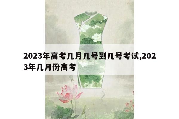 2023年高考几月几号到几号考试,2023年几月份高考