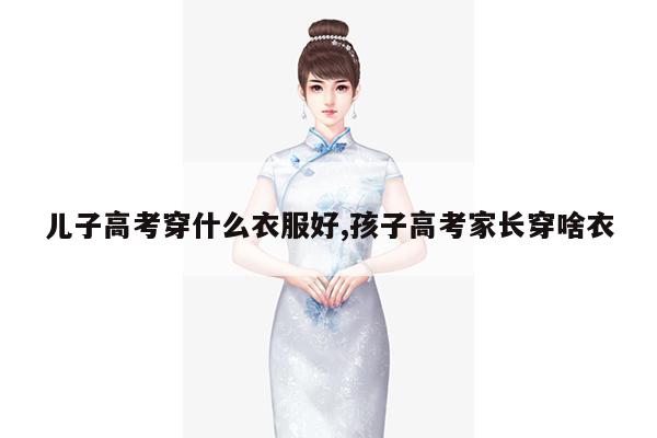 儿子高考穿什么衣服好,孩子高考家长穿啥衣